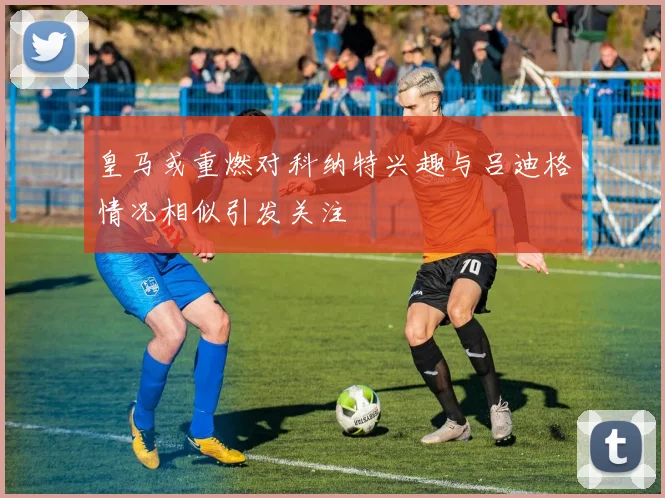 皇马或重燃对科纳特兴趣与吕迪格情况相似引发关注