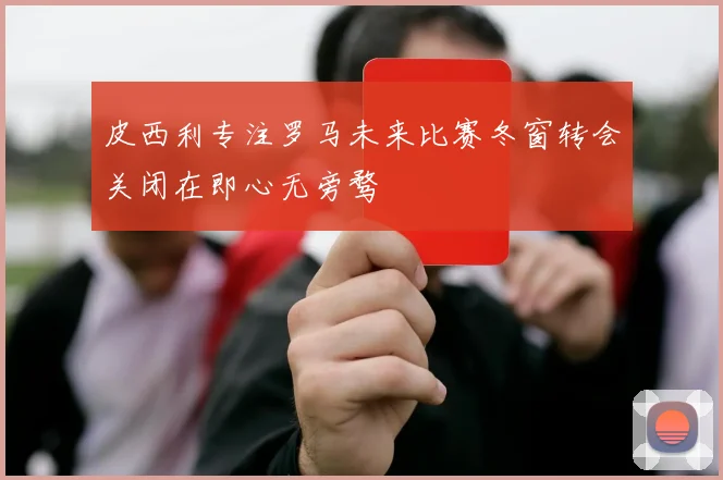 皮西利专注罗马未来比赛冬窗转会关闭在即心无旁骛
