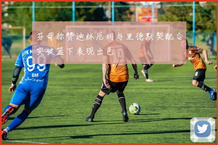 芬奇称赞迪林厄姆与里德默契配合突破篮下表现出色