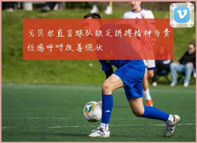 戈贝尔直言球队缺乏拼搏精神与责任感呼吁改善现状