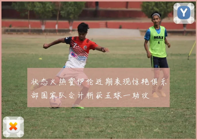 状态火热霍伊伦近期表现惊艳俱乐部国家队合计斩获五球一助攻