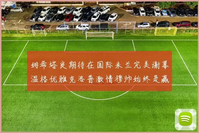 姆希塔良期待在国际米兰完美谢幕温格优雅克洛普激情穆帅始终是赢家