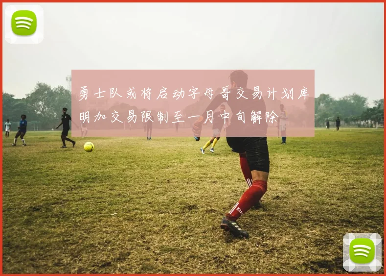 勇士队或将启动字母哥交易计划库明加交易限制至一月中旬解除