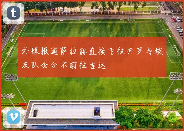 外媒报道萨拉赫直接飞往开罗与埃及队会合不前往吉达