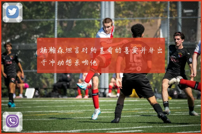 杨瀚森坦言对约基奇的喜爱并非出于冲动想亲吻他