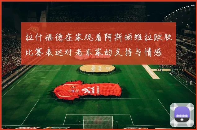 拉什福德在家观看阿斯顿维拉欧联比赛表达对老东家的支持与情感
