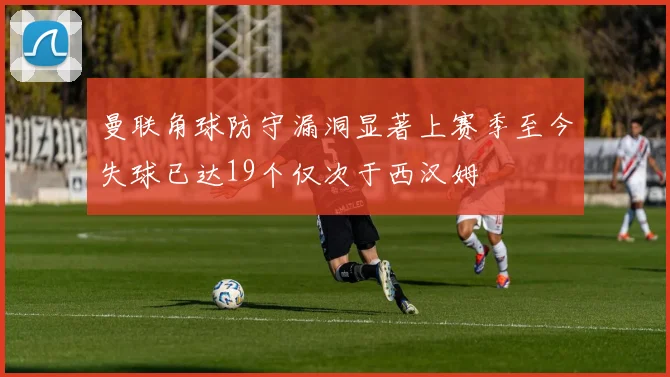 曼联角球防守漏洞显著上赛季至今失球已达19个仅次于西汉姆