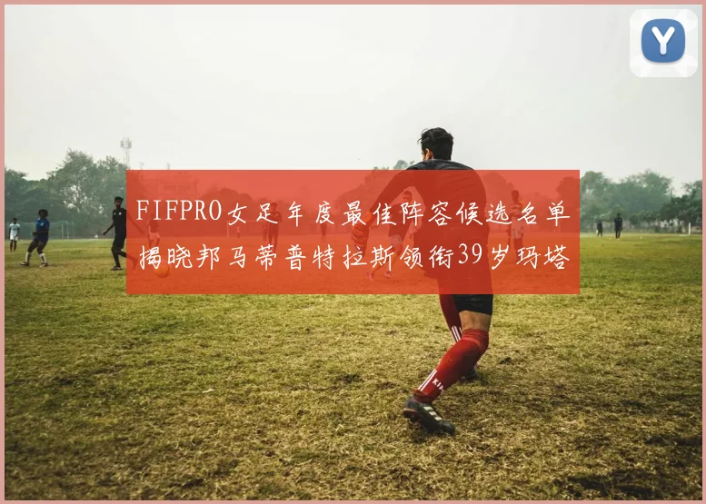 FIFPRO女足年度最佳阵容候选名单揭晓邦马蒂普特拉斯领衔39岁玛塔入围