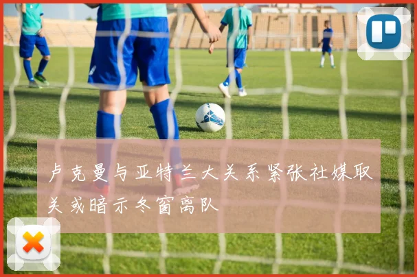 卢克曼与亚特兰大关系紧张社媒取关或暗示冬窗离队