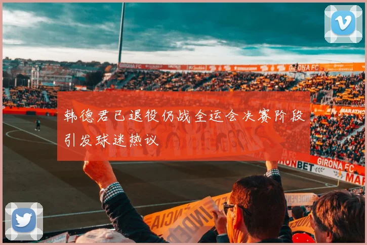 韩德君已退役仍战全运会决赛阶段引发球迷热议