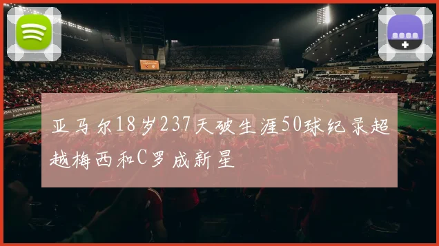 亚马尔18岁237天破生涯50球纪录超越梅西和C罗成新星