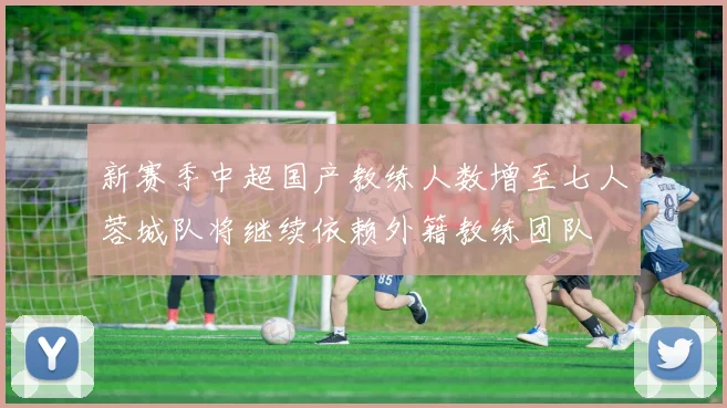 新赛季中超国产教练人数增至七人蓉城队将继续依赖外籍教练团队