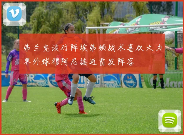 弗兰克谈对阵埃弗顿战术喜欢大力界外球穆阿尼接近首发阵容