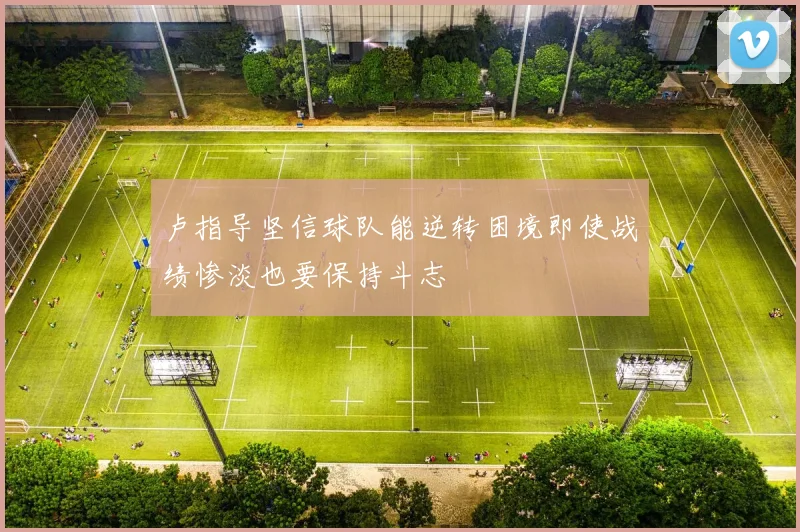 卢指导坚信球队能逆转困境即使战绩惨淡也要保持斗志