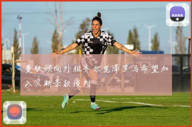 曼联倾向外租齐尔克泽罗马希望加入买断条款谈判