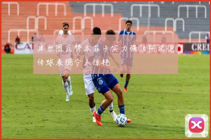 库尔图瓦赞本菲卡实力强劲阿诺德传球表现令人惊艳