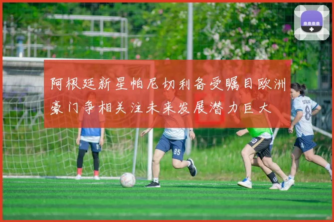 阿根廷新星帕尼切利备受瞩目欧洲豪门争相关注未来发展潜力巨大