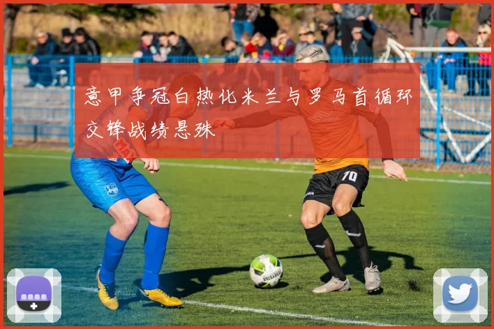 意甲争冠白热化米兰与罗马首循环交锋战绩悬殊