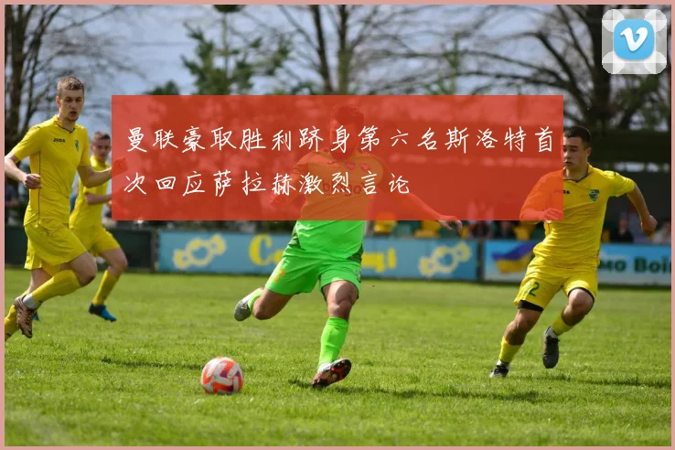 曼联豪取胜利跻身第六名斯洛特首次回应萨拉赫激烈言论