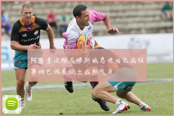阿隆索谈维尼修斯诚恳讲话已成往事姆巴佩展现出成熟气质