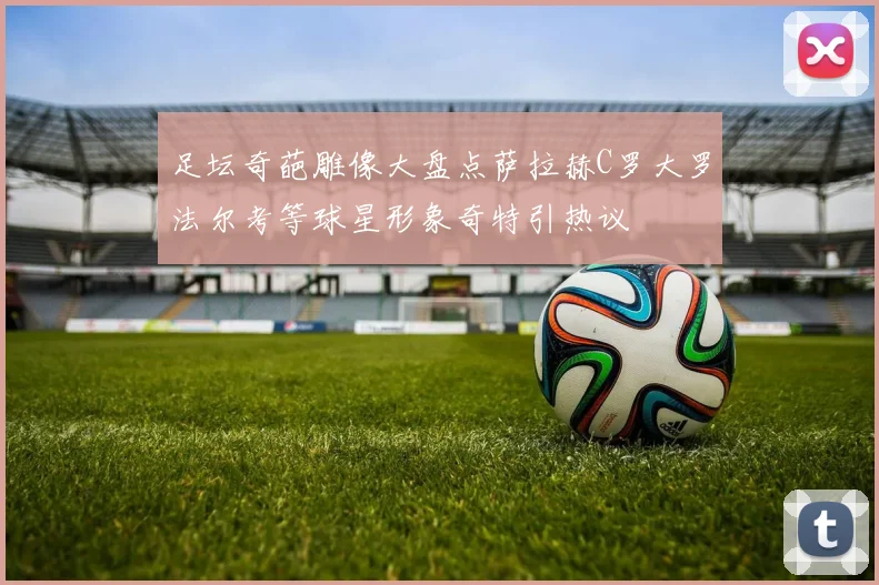 足坛奇葩雕像大盘点萨拉赫C罗大罗法尔考等球星形象奇特引热议