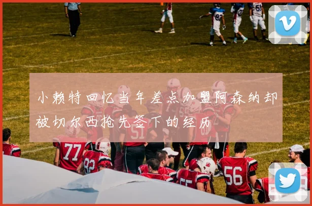 小赖特回忆当年差点加盟阿森纳却被切尔西抢先签下的经历