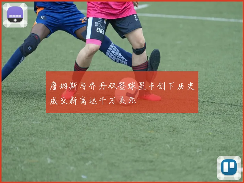 詹姆斯与乔丹双签球星卡创下历史成交新高达千万美元