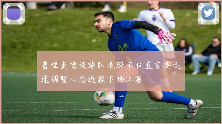 普理查德谈球队表现不佳直言要迅速调整心态迎接下场比赛