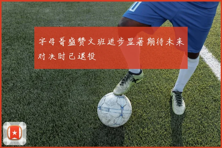 字母哥盛赞文班进步显著期待未来对决时已退役