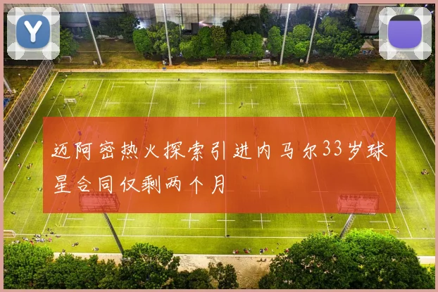 迈阿密热火探索引进内马尔33岁球星合同仅剩两个月