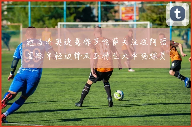 迪马济奥透露佛罗伦萨关注迈阿密国际年轻边锋及亚特兰大中场球员