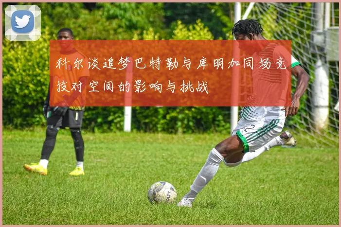 科尔谈追梦巴特勒与库明加同场竞技对空间的影响与挑战