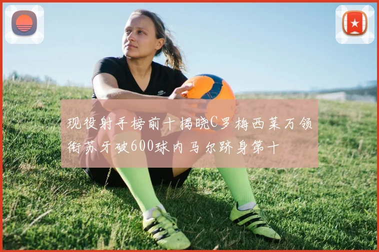 现役射手榜前十揭晓C罗梅西莱万领衔苏牙破600球内马尔跻身第十